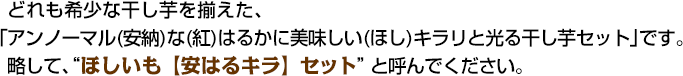 どれも希少な干し芋を揃えた、「アンノーマル(安納)な(紅)はるかに美味しい(ほし)キラリと光る干し芋セット」です。略して、“ほしいも【安はるキラ]セット”と呼んでください。