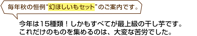 毎年秋の恒例“幻ほしいもセット”のご案内です。今年は１５種類！しかもすべてが最上級の干し芋です。これだけのものを集めるのは、大変な苦労でした。