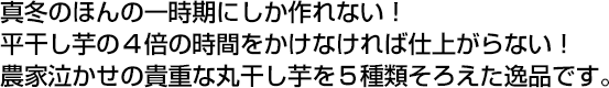 真冬のほんの一時期にしか作れない！ 平干し芋の４倍の時間をかけなければ仕上がらない！農家泣かせの貴重な丸干し芋を５種類そろえた逸品です。