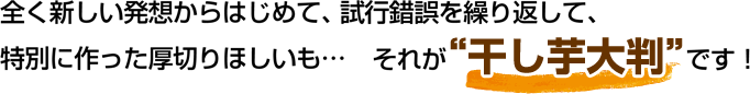 全く新しい発想からはじめて、試行錯誤を繰り返して、特別に作った厚切りほしいも…それが“干し芋大判”です！