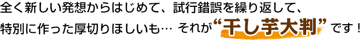 全く新しい発想からはじめて、試行錯誤を繰り返して、特別に作った厚切りほしいも…それが“干し芋大判”です!