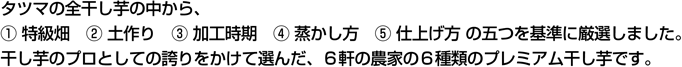 タツマの全干し芋の中から、１.特級畑 ２.土作り ３.加工時期 ４.蒸かし方 ５.仕上げ方 の五つを基準に厳選しました。干し芋のプロとしての誇りをかけて選んだ、６軒の農家の６種類のプレミアム干し芋です。