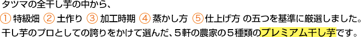 タツマの全干し芋の中から、１.特級畑 ２.土作り ３.加工時期 ４.蒸かし方 ５.仕上げ方 の五つを基準に厳選しました。干し芋のプロとしての誇りをかけて選んだ、５軒の農家の５種類のプレミアム干し芋です。