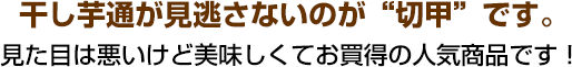 干し芋通が見逃さないのが“切甲”です。見た目は悪いけど美味しくてお買得の人気商品です！