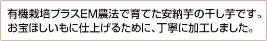 有機栽培プラスEM農法で育てた安納芋の干し芋です。お宝ほしいもに仕上げるために、丁寧に加工しました。